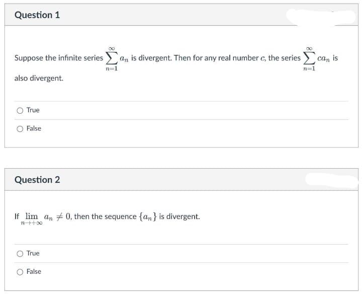 Question 1
Suppose the infinite series
an is divergent. Then for any real number c, the series) can is
n=1
also divergent.
O True
O False
Question 2
If lim an # 0, then the sequence {an} is divergent.
n++00
O True
False
