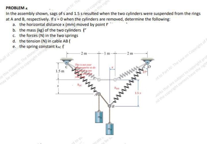 PROBLEM 2
a. the horizontal distance x (mm) moved by point P*
b. the mass (kg) of the two cylinders ("
c. the forces (N) in the two springs
d. the tension (N) in cable AB (
e. the spring constant kac (
In the assembly shown, sags of s and 1.5 s resulted when the two cylinders were suspended from the rings
at A and B, respectively. If s = 0 when the cylinders are removed, determine the following:
art IV: Th
to copyrig
e the righ
thalf of Univer
may be subject to copyright infring
1.5 m
e this material The Materi
-2 m -
+ 1m-
This is ot your
2 m
op os ea
kpo
www
nt to Part IV: The Law on Copyright of G
1.5
orks that are subject to copyright prot
nd the copyright owners have the right
to yu
jcate
gy be s
