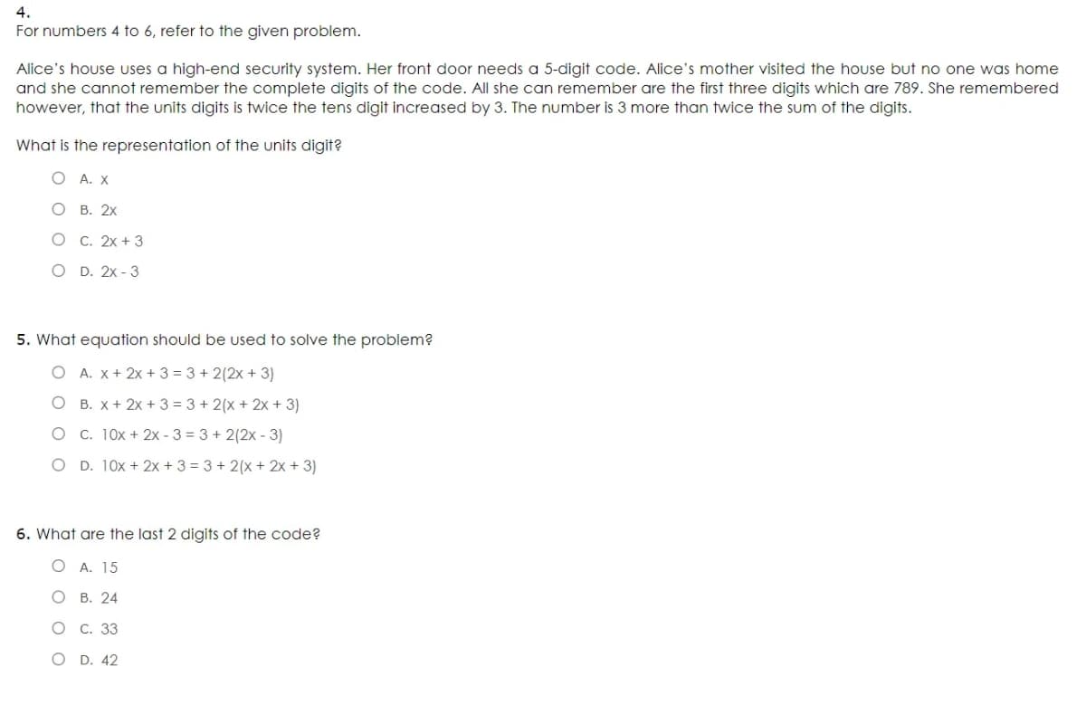 4.
For numbers 4 to 6, refer to the given problem.
Alice's house uses a high-end security system. Her front door needs a 5-digit code. Alice's mother visited the house but no one was home
and she cannot remember the complete digits of the code. All she can remember are the first three digits which are 789. She remembered
however, that the units digits is twice the tens digit increased by 3. The number is 3 more than twice the sum of the digits.
What is the representation of the units digit?
О А.Х
о в. 2х
О С. 2х + 3
о D. 2х - 3
5. What equation should be used to solve the problem?
O A. x + 2x + 3 = 3 + 2(2x+ 3)
O B. X + 2x + 3 = 3 + 2(x + 2x + 3)
O C. 10x + 2x - 3 = 3 + 2(2x - 3)
O D. 10x + 2x + 3 = 3 + 2(x + 2x + 3)
6. What are the last 2 digits of the code?
O A. 15
о в. 24
О С. 33
O D. 42
