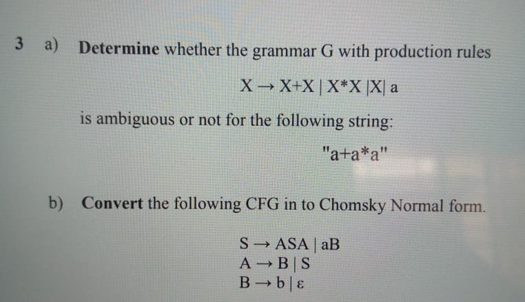 3 a) Determine whether the grammar G with production rules
X X+X | X*X ]X[ a
is ambiguous or not for the following string:
"a+a*a"
b) Convert the following CFG in to Chomsky Normal form.
S ASA | aB
A B|S
B b| ɛ
