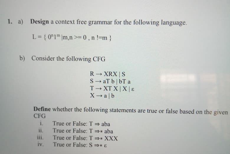 1. a) Design a context free grammar for the following language.
L= { 0"1™|m,n >= 0 , n !=m }
b) Consider the following CFG
R XRX | S
S aT b| bT a
T XT X | X|E
X→ a |b
Define whether the following statements are true or false based on the given
CFG
i.
True or False: T = aba
True or False: T =* aba
True or False: T =* XXX
True or False: S =* ɛ
ii.
iii.
iv.
