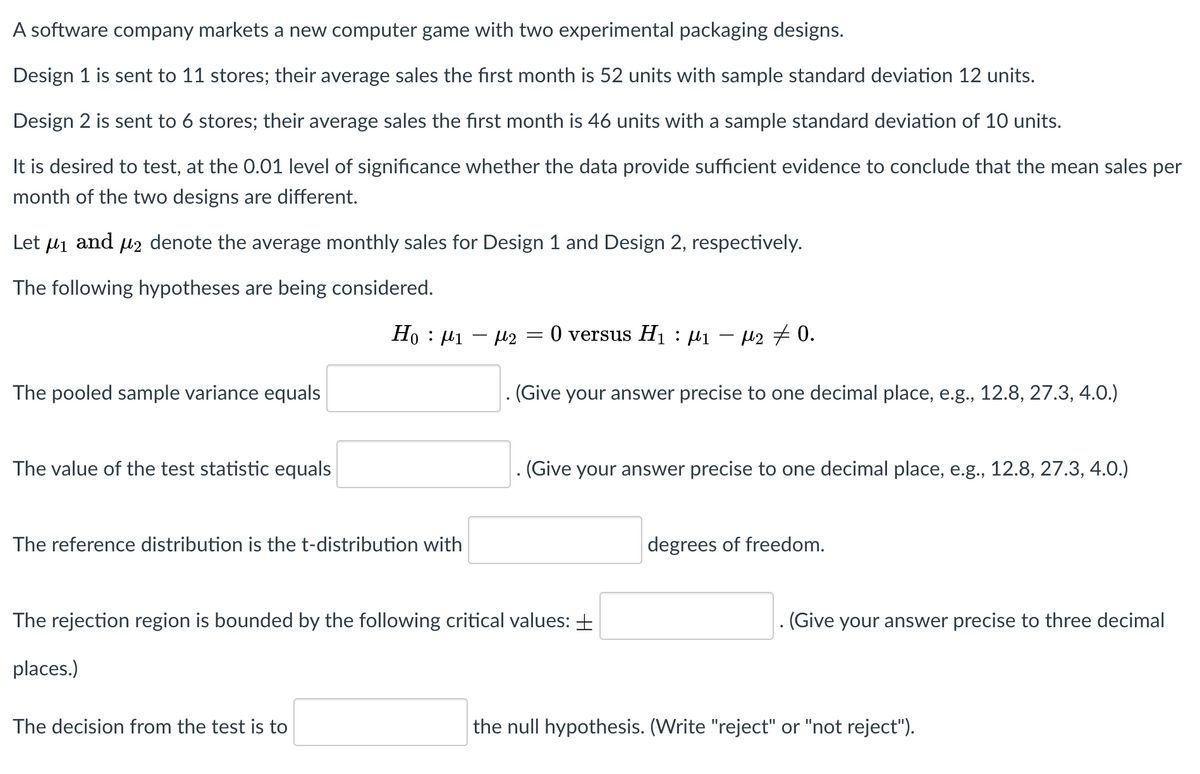 A software company markets a new computer game with two experimental packaging designs.
Design 1 is sent to 11 stores; their average sales the first month is 52 units with sample standard deviation 12 units.
Design 2 is sent to 6 stores; their average sales the first month is 46 units with a sample standard deviation of 10 units.
It is desired to test, at the 0.01 level of significance whether the data provide sufficient evidence to conclude that the mean sales per
month of the two designs are different.
Let Hi
and
l2 denote the average monthly sales for Design 1 and Design 2, respectively.
The following hypotheses are being considered.
Ho : 41
-12 =0 versus H1 : µ1 – µ2 7 0.
%3D
The pooled sample variance equals
(Give your answer precise to one decimal place, e.g., 12.8, 27.3, 4.0.)
The value of the test statistic equals
(Give your answer precise to one decimal place, e.g., 12.8, 27.3, 4.0.)
The reference distribution is the t-distribution with
degrees of freedom.
The rejection region is bounded by the following critical values: +
. (Give your answer precise to three decimal
places.)
The decision from the test is to
the null hypothesis. (Write "reject" or "not reject").
