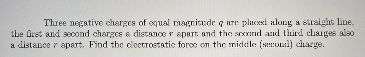 Three negative charges of equal magnitude q are placed along a straight line,
the first and second charges a distance r apart and the second and third charges also
a distance r apart. Find the electrostatic force on the middle (second) charge.
