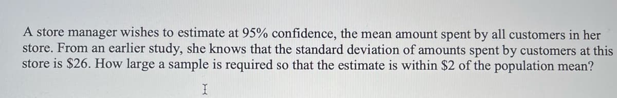 A store manager wishes to estimate at 95% confidence, the mean amount spent by all customers in her
store. From an earlier study, she knows that the standard deviation of amounts spent by customers at this
store is $26. How large a sample is required so that the estimate is within $2 of the population mean?
