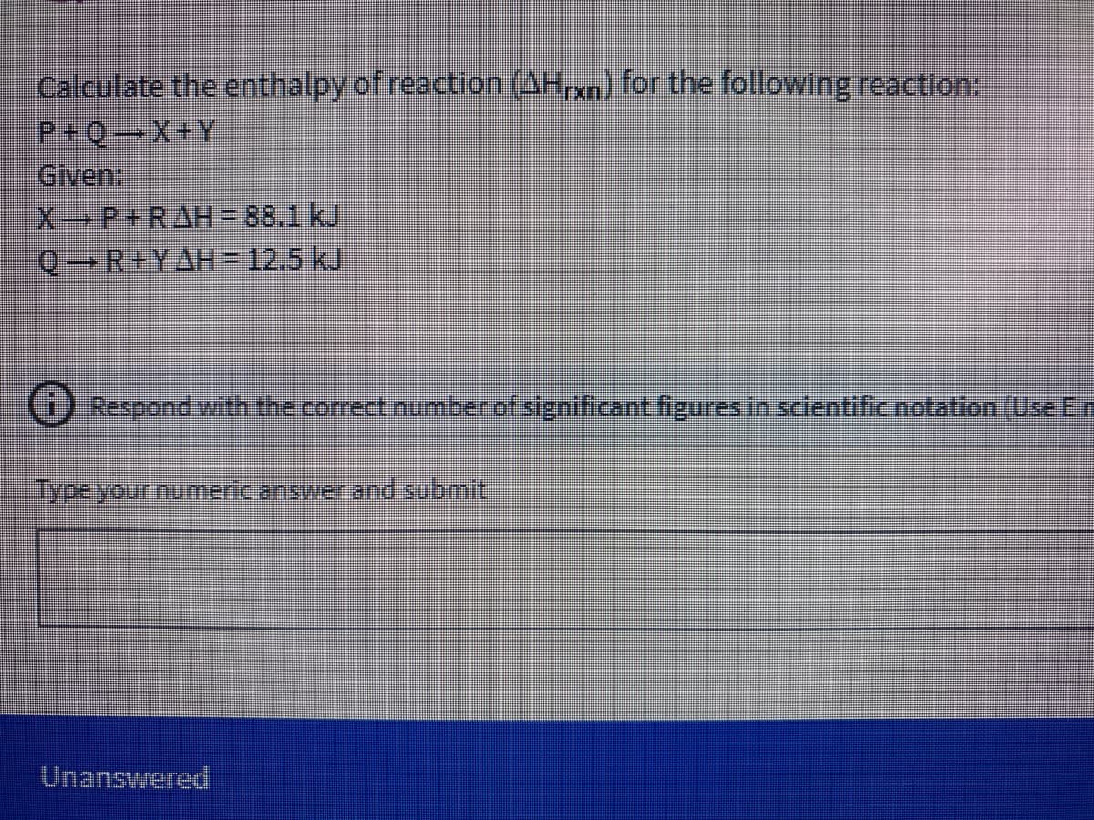 Calculate the enthalpy of reaction (AH,xn) for the following reaction:
P+QX+Y
Given:
X-P+RAH=88.1 kJ
QR+YAH= 12.5 kJ
) Respond vwith the corectnumber.of significant figures in scientificnotetion (Use En
Type your numeric answerand submnit
Unanswered
