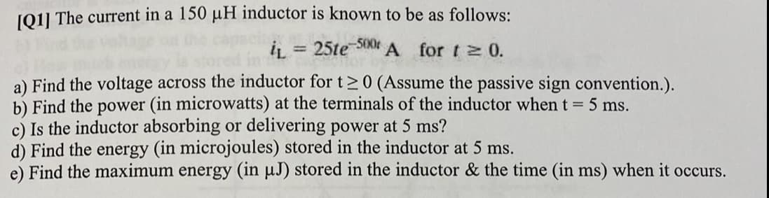 J011 The current in a 150 µH inductor is known to be as follows:
-500
iL = 25te
A for t 0.
a) Find the voltage across the inductor for t>0 (Assume the passive sign convention.).
b) Find the power (in microwatts) at the terminals of the inductor when t = 5 ms.
c) Is the inductor absorbing or delivering power at 5 ms?
d) Find the energy (in microjoules) stored in the inductor at 5 ms.
e) Find the maximum energy (in µJ) stored in the inductor & the time (in ms) when it occurs.
