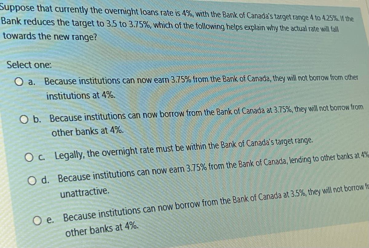 Suppose that currently the overnight loans rate is 4%, with the Bank of Canada's target range 4 to 4.25%. If the
Bank reduces the target to 3.5 to 3.75%, which of the following helps explain why the actual rate will fall
towards the new range?
Select one:
O a. Because institutions can now earn 3.75% from the Bank of Canada, they will not borrow from other
institutions at 4%.
O b. Because institutions can now borrow from the Bank of Canada at 3.75%, they will not borrow from
other banks at 4%.
O c.
O d.
Legally, the overnight rate must be within the Bank of Canada's target range.
Because institutions can now earn 3.75% from the Bank of Canada, lending to other banks at 4%
unattractive.
Oe. Because institutions can now borrow from the Bank of Canada at 3.5%, they will not borrow fr
other banks at 4%.