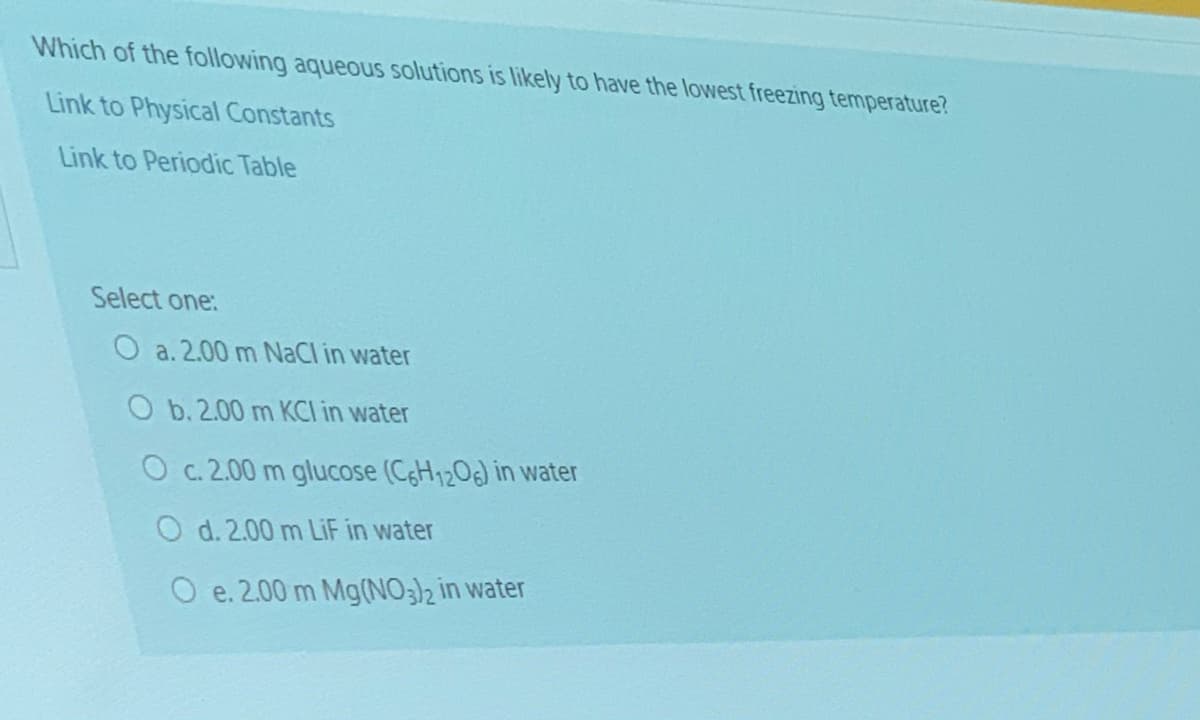 Which of the following aqueous solutions is likely to have the lowest freezing temperature?
Link to Physical Constants
Link to Periodic Table
Select one:
O a. 2.00 m NaCl in water
O b. 2.00 m KCI in water
O c. 2.00 m glucose (CH1208) in water
O d. 2.00 m LIF in water
O e. 2.00 m Mg(NO3)2 in water
