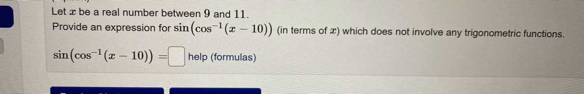 Let x be a real number between 9 and 11.
Provide an expression for sin(cos(x- 10)) (in terms of x) which does not involve any trigonometric functions.
sin (cos (r – 10)) = help (formulas)
