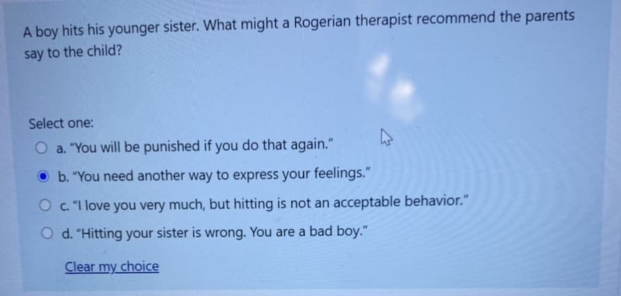 A boy hits his younger sister. What might a Rogerian therapist recommend the parents
say to the child?
Select one:
O a. "You will be punished if you do that again."
Ob. "You need another way to express your feelings."
O c. "I love you very much, but hitting is not an acceptable behavior."
O d. "Hitting your sister is wrong. You are a bad boy."
Clear my choice
