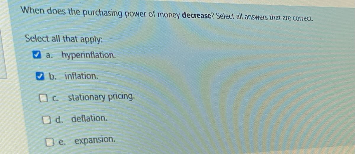 When does the purchasing power of money decrease? Select all answers that are correct.
Select all that apply.
a. hyperinflation.
b. inflation.
Oc. stationary pricing.
O d. deflation.
D e. expansion.