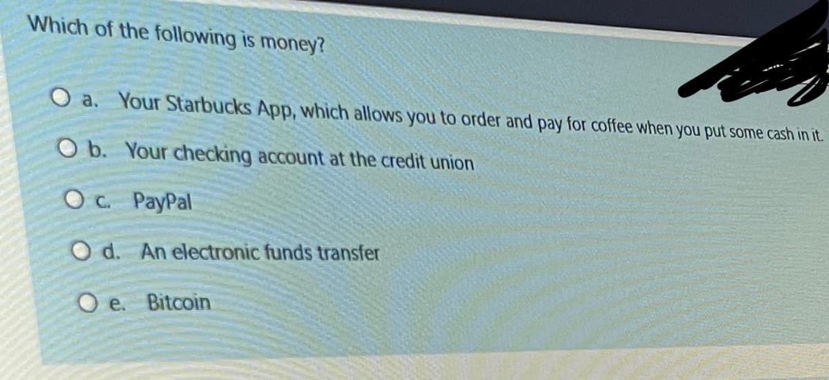 Which of the following is money?
a. Your Starbucks App, which allows you to order and pay for coffee when you put some cash in it.
O b. Your checking account at the credit union
Oc. PayPal
O d. An electronic funds transfer
Oe. Bitcoin