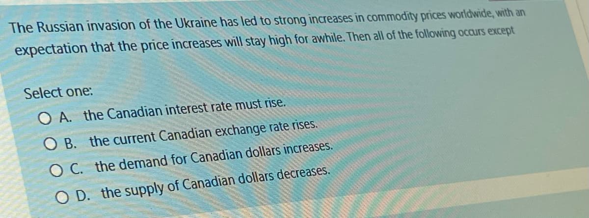 The Russian invasion of the Ukraine has led to strong increases in commodity prices worldwide, with an
expectation that the price increases will stay high for awhile. Then all of the following occurs except
Select one:
OA. the Canadian interest rate must rise.
OB. the current Canadian exchange rate rises.
OC. the demand for Canadian dollars increases.
OD. the supply of Canadian dollars decreases.