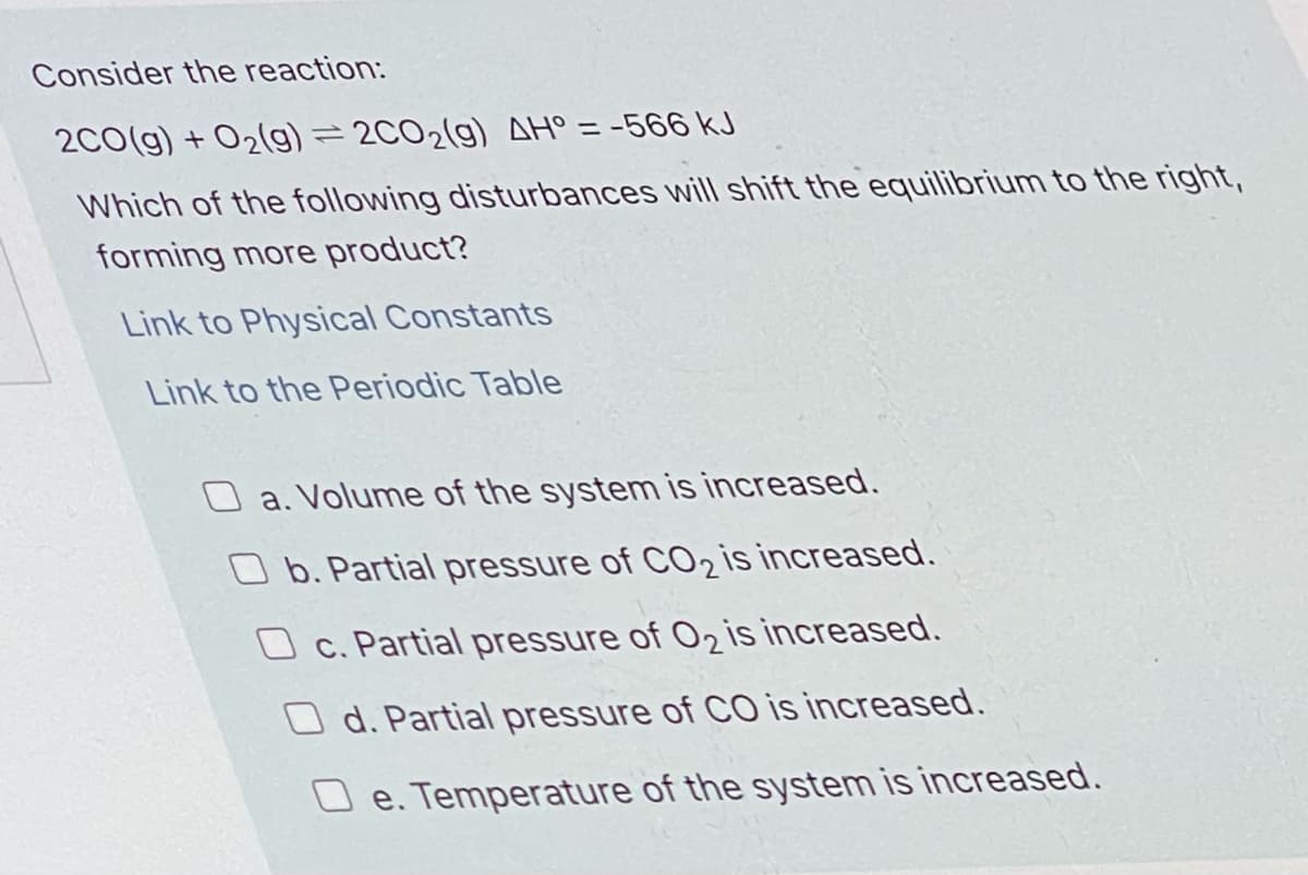 Consider the reaction:
2C0(g) + O2(g)=2CO2(g) AH° = -566 kJ
Which of the following disturbances will shift the equilibrium to the right,
forming more product?
Link to Physical Constants
Link to the Periodic Table
a. Volume of the system is increased.
O b. Partial pressure of CO2 is increased.
O c. Partial pressure of O2 is increased.
O d. Partial pressure of CO is increased.
e. Temperature of the system is increased.
