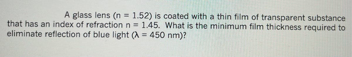 A glass lens (n = 1.52) is coated with a thin film of transparent substance
that has an index of refraction n = 1.45. What is the minimum film thickness required to
eliminate reflection of blue light (λ = 450 nm)?