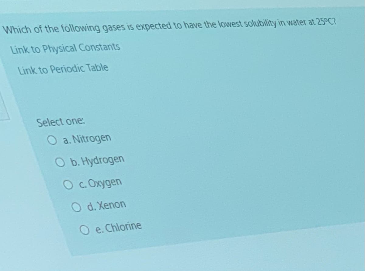 Which of the following gases is expected to have the lowest solubility in water at 25°C?
Link to Physical Constants
Link to Periodic Table
Select one:
O a. Nitrogen
O b. Hydrogen
O c. Oxygen
O d. Xenon
O e. Chlorine
