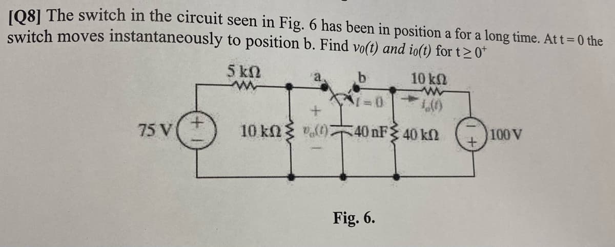 LO81 The switch in the circuit seen in Fig. 6 has been in position a for a long time. At t=0 the
switch moves instantaneously to position b. Find vo(t) and io(t) for t> 0*
5 kN
a,
10 kN
75 V
40 nF 40 kn
100 V
Fig. 6.
