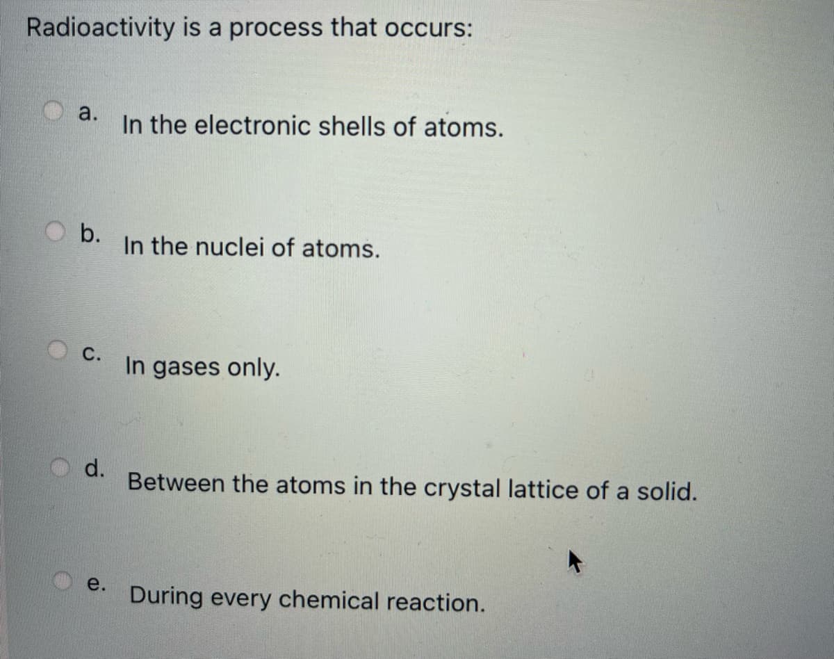 Radioactivity is a process that occurs:
a.
In the electronic shells of atoms.
b.
In the nuclei of atoms.
С.
In gases only.
d.
Between the atoms in the crystal lattice of a solid.
e.
During every chemical reaction.
