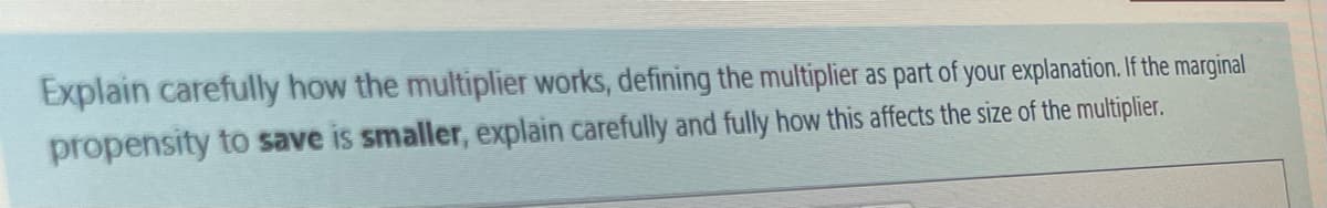 Explain carefully how the multiplier works, defining the multiplier as part of your explanation. If the marginal
propensity to save is smaller, explain carefully and fully how this affects the size of the multiplier.