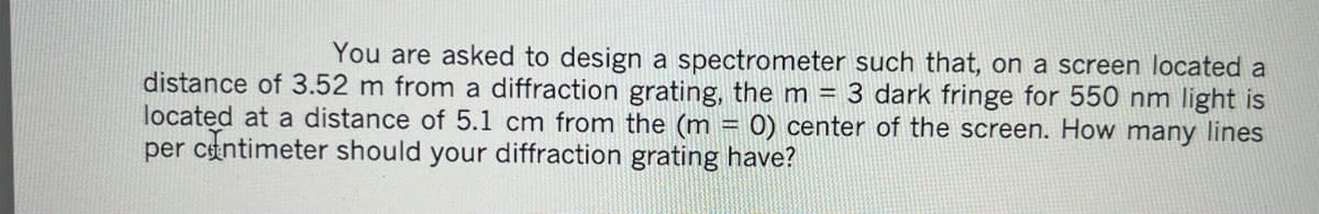 You are asked to design a spectrometer such that, on a screen located a
distance of 3.52 m from a diffraction grating, the m = 3 dark fringe for 550 nm light is
located at a distance of 5.1 cm from the (m = 0) center of the screen. How many lines
per centimeter should your diffraction grating have?