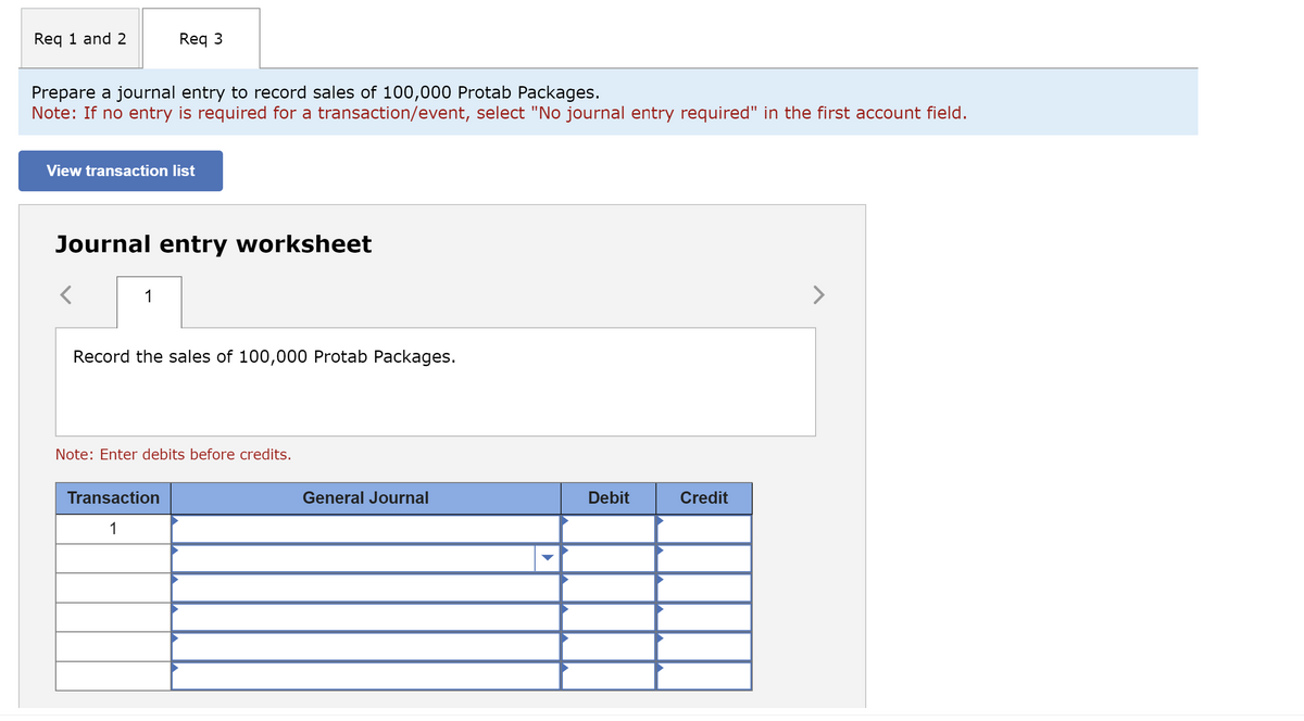 Req 1 and 2
Prepare a journal entry to record sales of 100,000 Protab Packages.
Note: If no entry is required for a transaction/event, select "No journal entry required" in the first account field.
Req 3
View transaction list
Journal entry worksheet
1
Record the sales of 100,000 Protab Packages.
Note: Enter debits before credits.
Transaction
1
General Journal
Debit
Credit