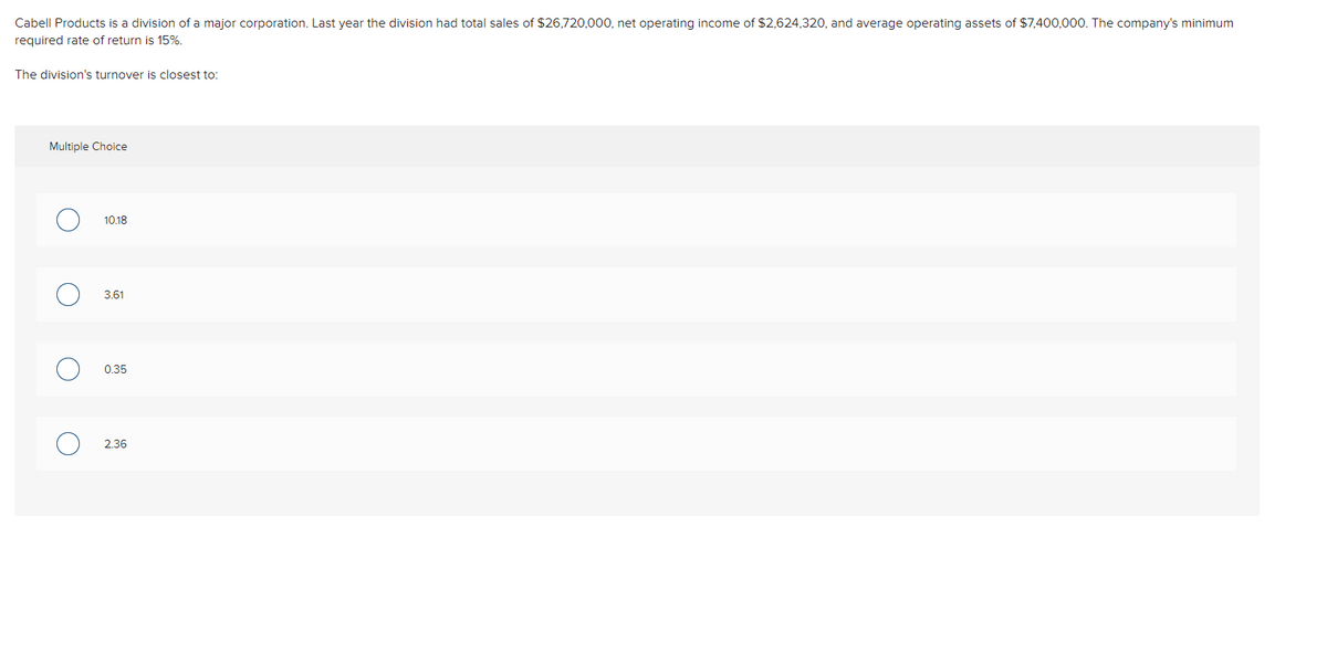Cabell Products is a division of a major corporation. Last year the division had total sales of $26,720,000, net operating income of $2,624,320, and average operating assets of $7,400,000. The company's minimum
required rate of return is 15%.
The division's turnover is closest to:
Multiple Choice
O
O
O
O
10.18
3.61
0.35
2.36