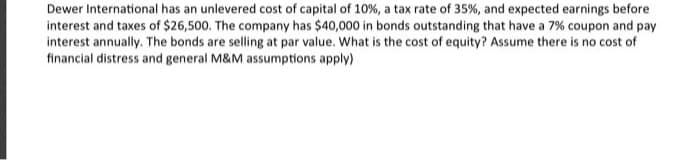 Dewer International has an unlevered cost of capital of 10%, a tax rate of 35%, and expected earnings before
interest and taxes of $26,500. The company has $40,000 in bonds outstanding that have a 7% coupon and pay
interest annually. The bonds are selling at par value. What is the cost of equity? Assume there is no cost of
financial distress and general M&M assumptions apply)