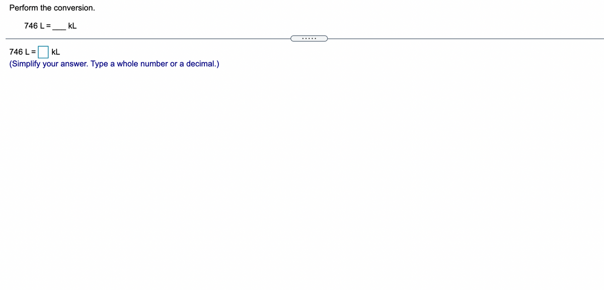 Perform the conversion.
746 L =
kL
.....
746 L =
kL
(Simplify your answer. Type a whole number or a decimal.)
