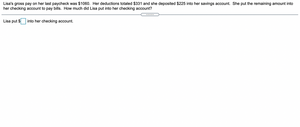 Lisa's gross pay on her last paycheck was $1060. Her deductions totaled $331 and she deposited $225 into her savings account. She put the remaining amount into
her checking account to pay bills. How much did Lisa put into her checking account?
.....
Lisa put $
into her checking account.
