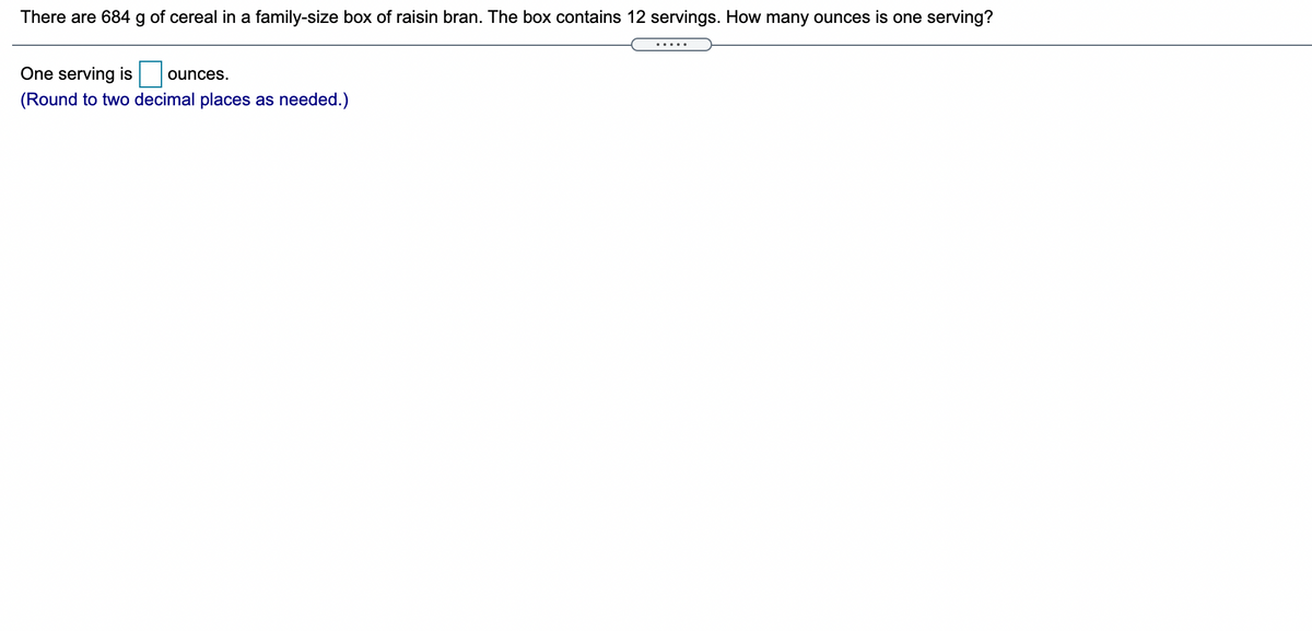 There are 684 g of cereal in a family-size box of raisin bran. The box contains 12 servings. How many ounces is one serving?
One serving is
ounces.
(Round to two decimal places as needed.)
