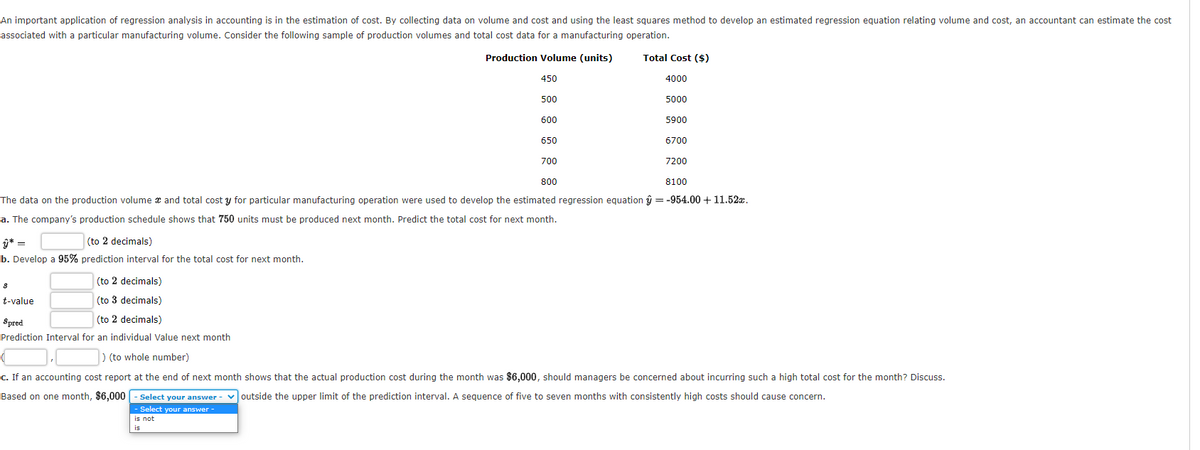 An important application of regression analysis in accounting is in the estimation of cost. By collecting data on volume and cost and using the least squares method to develop an estimated regression equation relating volume and cost, an accountant can estimate the cost
associated with a particular manufacturing volume. Consider the following sample of production volumes and total cost data for a manufacturing operation.
Production Volume (units)
Total Cost ($)
450
4000
500
5000
600
5900
650
6700
700
7200
800
8100
The data on the production volume x and total cost y for particular manufacturing operation were used to develop the estimated regression equation ŷ = -954.00 + 11.52x.
a. The company's production schedule shows that 750 units must be produced next month. Predict the total cost for next month.
ŷ* =
(to 2 decimals)
b. Develop a 95% prediction interval for the total cost for next month.
(to 2 decimals)
t-value
(to 3 decimals)
Spred
(to 2 decimals)
Prediction Interval for an individual Value next month
) (to whole number)
c. If an accounting cost report at the end of next month shows that the actual production cost during the month was $6,000, should managers be concerned about incurring such a high total cost for the month? Discuss.
Based on one month, $6,000
Select your answer - voutside the upper limit of the prediction interval. A sequence of five to seven months with consistently high costs should cause concern.
- Select your answer-
is not
