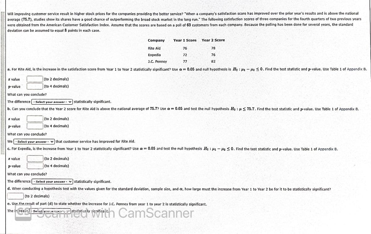 Will improving customer service result in higher stock prices for the companies providing the better service? "When a company's satisfaction score has improved over the prior year's results and is above the national
average (75.7), studies show its shares have a good chance of outperforming the broad stock market in the long run." The following satisfaction scores of three companies for the fourth quarters of two previous years
were obtained from the American Customer Satisfaction Index. Assume that the scores are based on a poll of 63 customers from each company. Because the polling has been done for several years, the standard
deviation can be assumed to equal 8 points in each case.
ETT
Company
Year 1 Score
Year 2 Score
Rite Aid
76
78
Expedia
72
76
J.C. Penney
77
82
a. For Rite Aid, is the increase in the satisfaction score from Year 1 to Year 2 statistically significant? Use a 0.05 and null hypothesis is Ho : H1-H2 <0. Find the test statistic and p-value. Use Table 1 of Appendix B.
z value
(to 2 decimals)
p-value
(to 4 decimals)
What can you conclude?
The difference - Select your answer vstatistically significant.
b. Can you conclude that the Year 2 score for Rite Aid is above the national average of 75.7? Use a = 0.05 and test the null hypothesis Ho : p< 75.7. Find the test statistic and p-value. Use Table 1 of Appendix B.
z value
(to 2 decimals)
p-value
(to 4 decimals)
What can you conclude?
We
Select your answer - vthat customer service has improved for Rite Aid.
c. For Expedia, is the increase from Year 1 to Year 2 statistically significant? Use a = 0.05 and test the null hypothesis Ho H1- Ha S0. Find the test statistic and p-value. Use Table 1 of Appendix B.
z value
(to 2 decimals)
p-value
(to 4 decimals)
What can you conclude?
The difference
Select your answer - vstatistically significant.
d. When conducting a hypothesis test with the values given for the standard deviation, sample size, and a, how large must the increase from Year 1 to Year 2 be for it to be statistically significant?
(to 2 decimals)
e. Use the result of part (d) to state whether the increase for J.C. Penney from year 1 to year 2 is statistically significant.
a Pret vith
CamScanner
The in reas
ct yr .W.
stotist ca ly sic nifica
