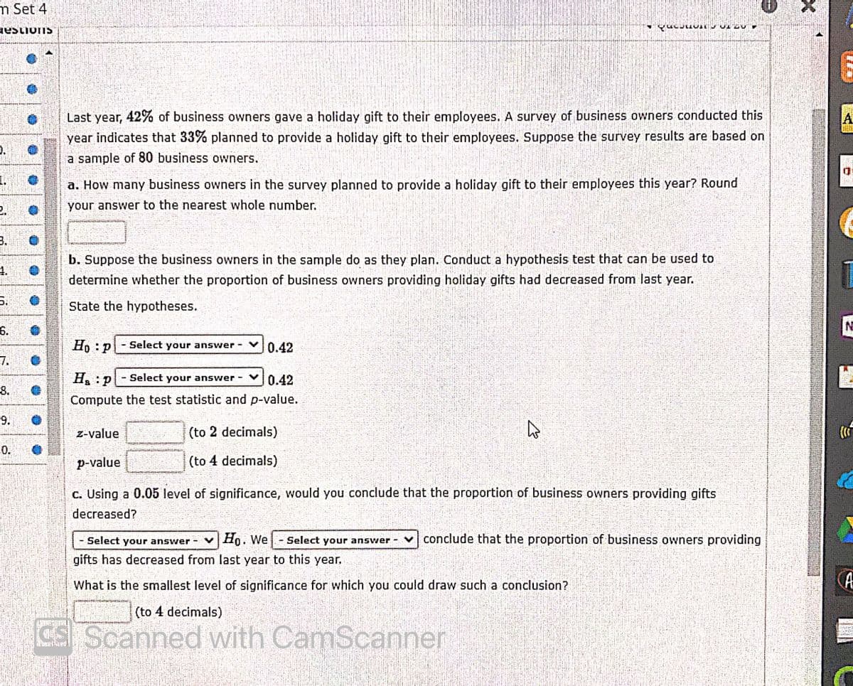 m Set 4
Last year, 42% of business owners gave a holiday gift to their employees. A survey of business owners conducted this
year indicates that 33% planned to provide a holiday gift to their employees. Suppose the survey results are based on
A.
D.
a sample of 80 business owners.
1.
a. How many business owners in the survey planned to provide a holiday gift to their employees this year? Round
your answer to the nearest whole number.
3.
b. Suppose the business owners in the sample do as they plan. Conduct a hypothesis test that can be used to
4.
determine whether the proportion of business owners providing holiday gifts had decreased from last year.
5.
State the hypotheses.
6.
Ho P
Select your answer
0.42
7.
Ha:P
Select your answer
0.42
8.
Compute the test statistic and p-value.
9.
z-value
(to 2 decimals)
0.
p-value
(to 4 decimals).
c. Using a 0.05 level of significance, would you conclude that the proportion of business owners providing gifts
decreased?
Select your answer
Ho. We
Select your answer -
v conclude that the proportion of business owners providing
gifts has decreased from last year to this year,
CA
What is the smallest level of significance for which you could draw such a conclusion?
(to 4 decimals)
CS Scanned with CamScanner
