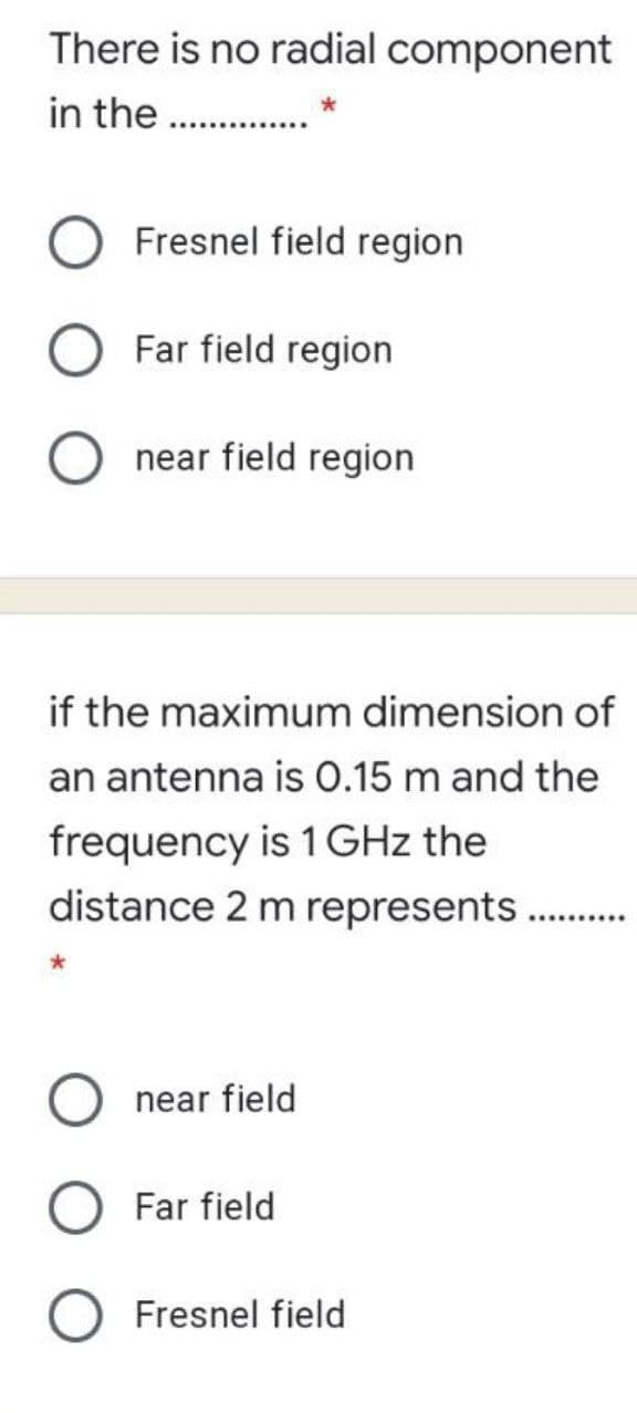 There is no radial component
in the . .
O Fresnel field region
Far field region
near field region
if the maximum dimension of
an antenna is O.15 m and the
frequency is 1 GHz the
distance 2 m represents .
near field
Far field
Fresnel field
