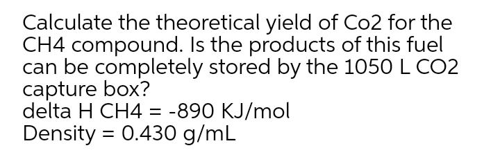 Calculate the theoretical yield of Co2 for the
CH4 compound. Is the products of this fuel
can be completely stored by the 1050 L CO2
capture box?
delta H CH4 = -890 KJ/mol
Density = 0.430 g/mL
