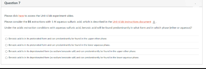 Question 7
Please click here to access the Unit 6 lab experiment video.
Please consider the B1 extractions with 1 M aqueous sulfuric acid, which is described in the Unit 6 lab instructions document -
Under the acidic extraction conditions with aqueous sulfuric acid, benzaic acid will be found predominantly in what form and in which phase (ether or aqueous)?
Benzoic acid is in its protonated form and can predominantly be found in the upper ether phase.
O Benzoic acid is in its protonated form and can predominantly be found in the lower aquecus phase.
O Benzoic acid is in its deprotonated form las socium benzoate salt) and can predaminantly be found in the upper ether phase.
O Benzoic acid is in its deprotonated form (as sodium benzoate salt) and can predominantly be found in the lower aquenus phase.
