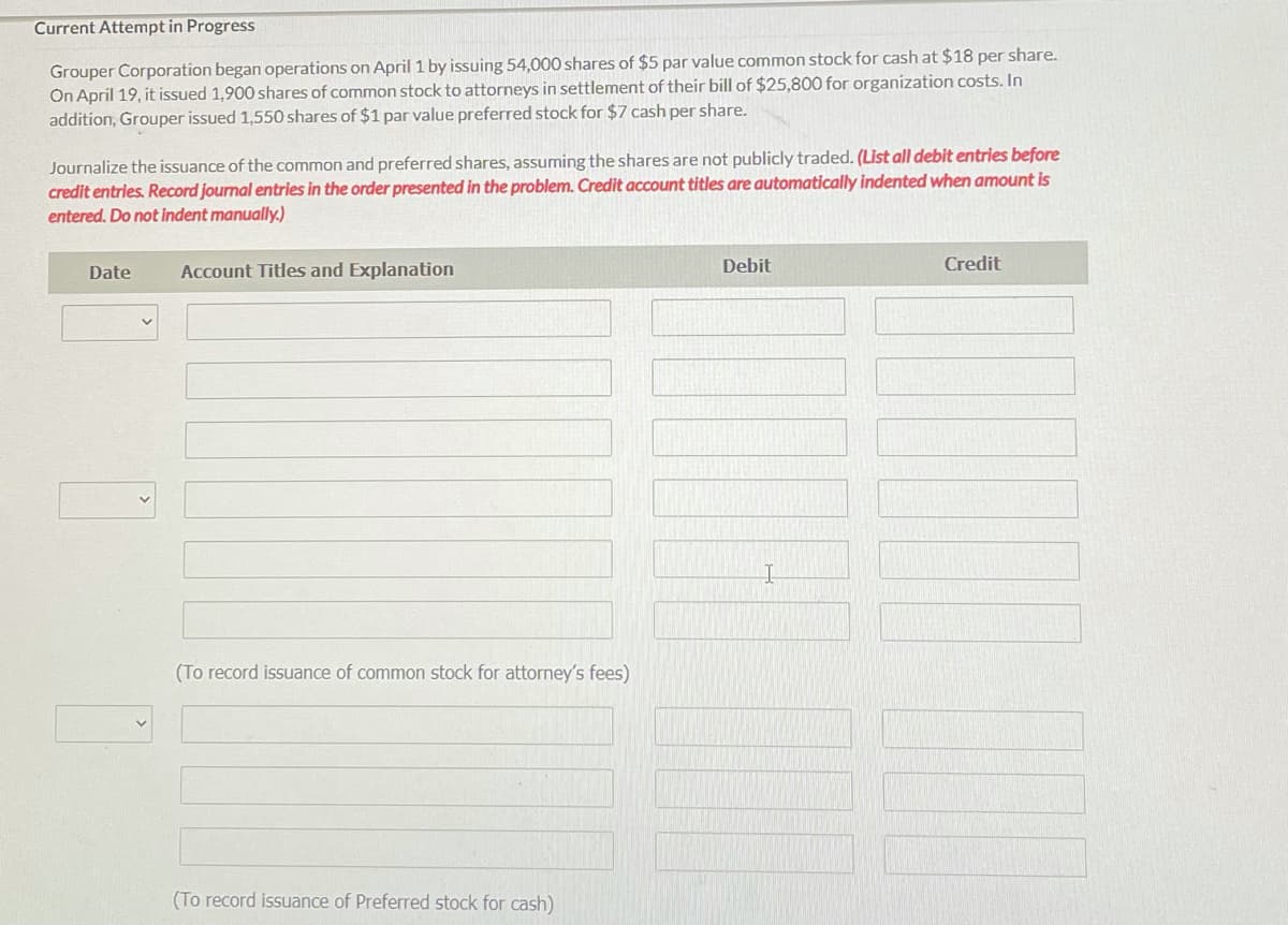 Current Attempt in Progress
Grouper Corporation began operations on April 1 by issuing 54,000 shares of $5 par value common stock for cash at $18 per share.
On April 19, it issued 1,900 shares of common stock to attorneys in settlement of their bill of $25,800 for organization costs. In
addition, Grouper issued 1,550 shares of $1 par value preferred stock for $7 cash per share.
Journalize the issuance of the common and preferred shares, assuming the shares are not publicly traded. (List all debit entries before
credit entries. Record journal entries in the order presented in the problem. Credit account titles are automatically indented when amount is
entered. Do not indent manually.)
Date
Account Titles and Explanation
Debit
Credit
(To record issuance of common stock for attorney's fees)
(To record issuance of Preferred stock for cash)
