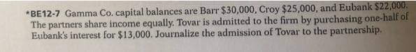 *BE12-7 Gamma Co. capital balances are Barr $30,000, Croy $25,000, and Eubank $22,000.
The partners share income equally. Tovar is admitted to the firm by purchasing one-half of
Eubank's interest for $13,000. Journalize the admission of Tovar to the partnership.