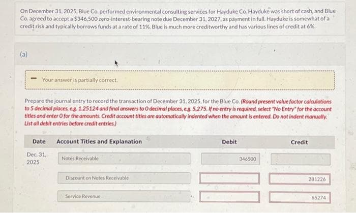 On December 31, 2025, Blue Co. performed environmental consulting services for Hayduke Co. Hayduke was short of cash, and Blue
Co. agreed to accept a $346,500 zero-interest-bearing note due December 31, 2027, as payment in full. Hayduke is somewhat of a
credit risk and typically borrows funds at a rate of 11%. Blue is much more creditworthy and has various lines of credit at 6%.
(a)
Your answer is partially correct.
Prepare the journal entry to record the transaction of December 31, 2025, for the Blue Co. (Round present value factor calculations
to 5 decimal places, e.g. 1.25124 and final answers to O decimal places, eg. 5,275. If no entry is required, select "No Entry" for the account
titles and enter O for the amounts. Credit account titles are automatically indented when the amount is entered. Do not indent manually.
List all debit entries before credit entries.)
Date Account Titles and Explanation
Dec. 31,
2025
Notes Receivable
Discount on Notes Receivable
Service Revenue
Debit
346500
Credit
281226
65274