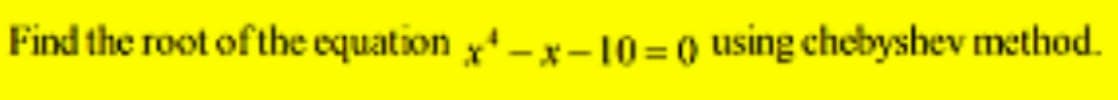 Find the root of the equation x¹-x-10=0 using chebyshev method.