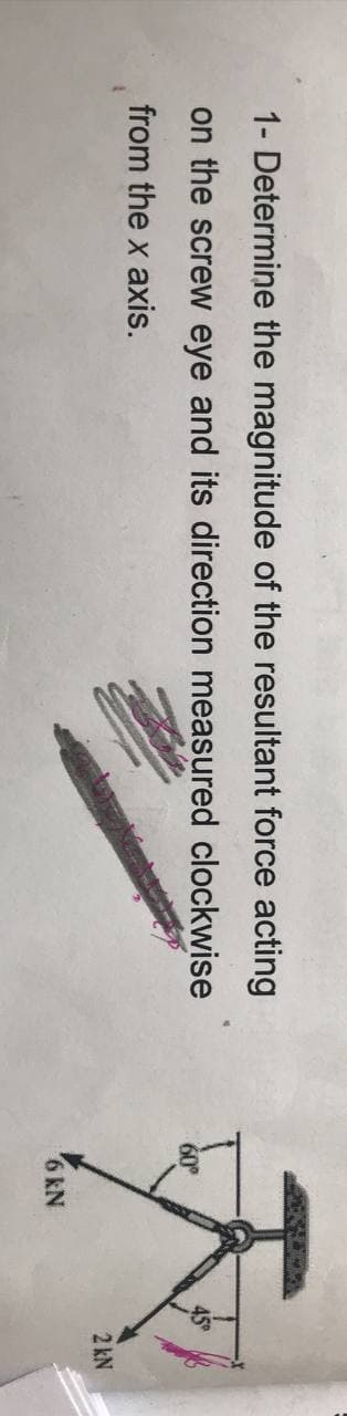 1- Determine the magnitude of the resultant force acting
on the screw eye and its direction measured clockwise
from the x axis.
60
45
2 kN
6 kN
