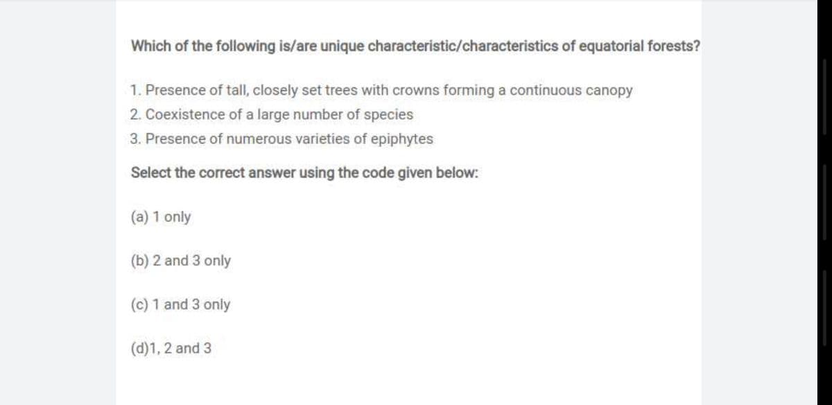 Which of the following is/are unique characteristic/characteristics of equatorial forests?
1. Presence of tall, closely set trees with crowns forming a continuous canopy
2. Coexistence of a large number of species
3. Presence of numerous varieties of epiphytes
Select the correct answer using the code given below:.
(a) 1 only
(b) 2 and 3 only
(c) 1 and 3 only
(d)1, 2 and 3
