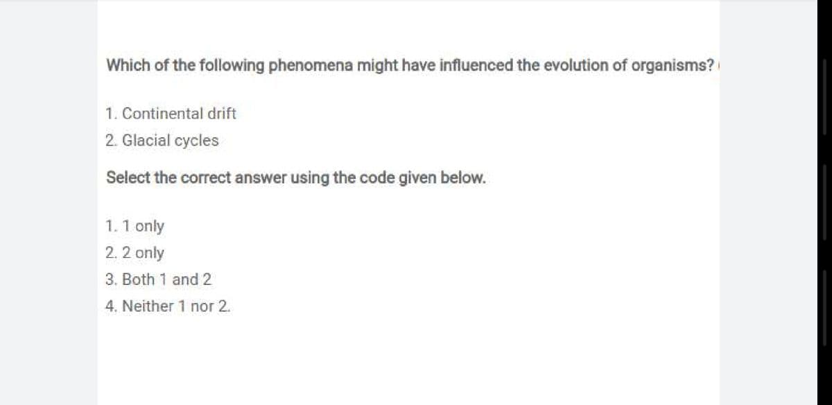 Which of the following phenomena might have influenced the evolution of organisms?
1. Continental drift
2. Glacial cycles
Select the correct answer using the code given below.
1.1 only
2. 2 only
3. Both 1 and 2
4. Neither 1 nor 2.
