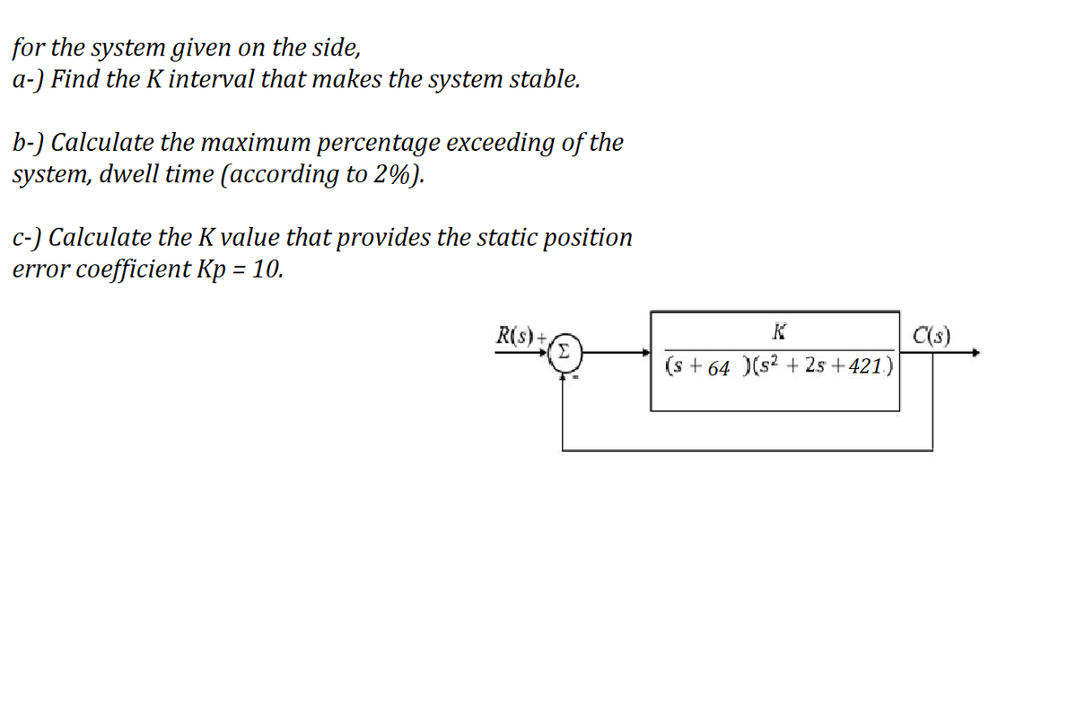 for the system given on the side,
a-) Find the K interval that makes the system stable.
b-) Calculate the maximum percentage exceeding of the
system, dwell time (according to 2%).
c-) Calculate the K value that provides the static position
error coefficient Kp = 10.
R(s)+
C(s)
(s + 64 )(s? + 2s + 421)
