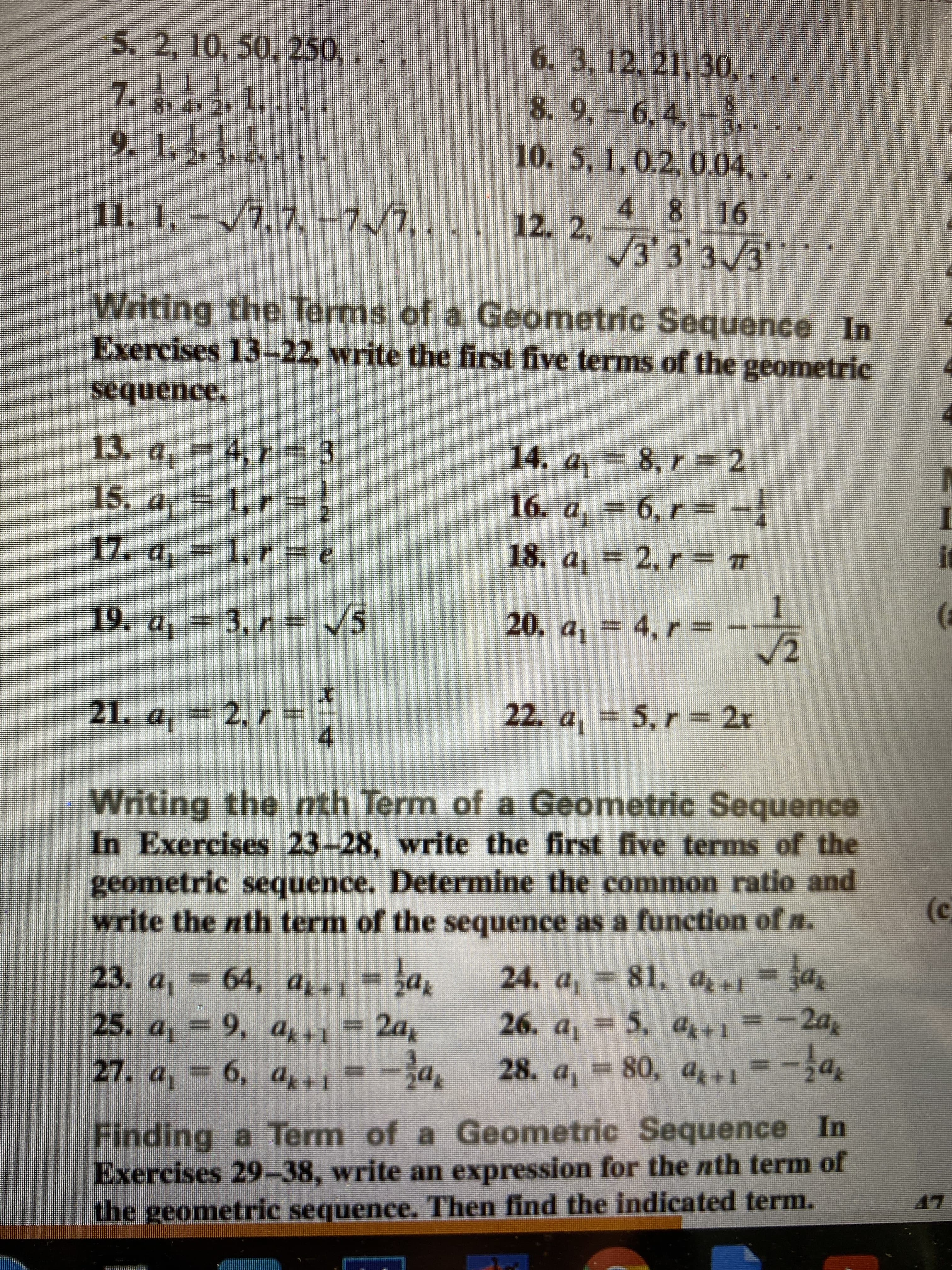 **Geometric Sequences: Exercises and Solutions**

### Writing the Terms of a Geometric Sequence

**Instructions:** In Exercises 13–22, write the first five terms of the geometric sequence.

1. **Exercise 13:** \( a_1 = 4, \, r = 3 \)

2. **Exercise 14:** \( a_1 = 8, \, r = 2 \)

3. **Exercise 15:** \( a_1 = 1, \, r = \frac{1}{2} \)

4. **Exercise 16:** \( a_1 = 6, \, r = -\frac{1}{4} \)

5. **Exercise 17:** \( a_1 = 1, \, r = e \)

6. **Exercise 18:** \( a_1 = 2, \, r = \pi \)

7. **Exercise 19:** \( a_1 = 3, \, r = \sqrt{5} \)

8. **Exercise 20:** \( a_1 = 4, \, r = \frac{1}{\sqrt{2}} \)

9. **Exercise 21:** \( a_1 = 2, \, r = \frac{x}{4} \)

10. **Exercise 22:** \( a_1 = 5, \, r = 2x \)

---

### Writing the \( n \)-th Term of a Geometric Sequence

**Instructions:** In Exercises 23–28, write the first five terms of the geometric sequence. Determine the common ratio and write the \( n \)-th term of the sequence as a function of \( n \).

1. **Exercise 23:** \( a_1 = 64, \, a_{k+1} = \frac{1}{2} a_k \)

2. **Exercise 24:** \( a_1 = 81, \, a_{k+1} = \frac{1}{3} a_k \)

3. **Exercise 25:** \( a_1 = 9, \, a_{k+1} = 2a_k \)

4. **Exercise 26:** \( a_1 = 5, \, a_{k+1} = -2a_k \)

5. **Exercise 27:** \( a_1 = 6