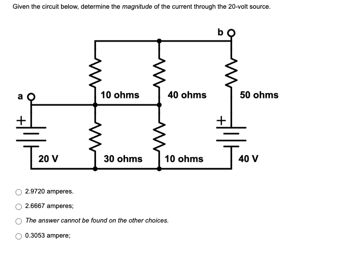 Given the circuit below, determine the magnitude of the current through the 20-volt source.
bo
10 ohms
40 ohms
20 V
30 ohms
10 ohms
2.9720 amperes.
2.6667 amperes;
The answer cannot be found on the other choices.
0.3053 ampere;
50 ohms
J40
40 V