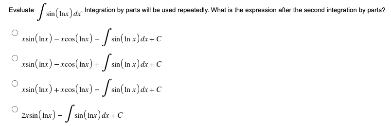 sin (1
sin (Inx) dx Integration by parts will be used repeatedly. What is the expression after the second integration by parts?
Evaluate
_xsin (Inx) – xcos (lnx) – [sin (In x) dx + C
-
xsin (Inx) – xcos (lnx) +
sin(
-
sin (In x) dx + C
xsin (Inx) + xcos (Inx) – ſ sin (In x) dx + C
2xsin (Inx) -
- sin(Inx) dx + C