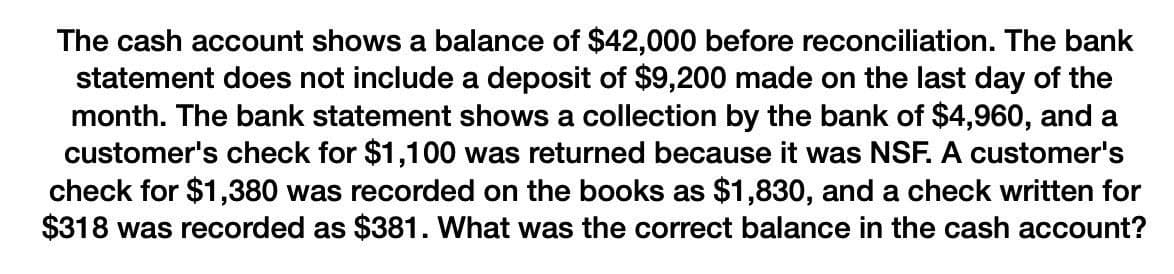 The cash account shows a balance of $42,000 before reconciliation. The bank
statement does not include a deposit of $9,200 made on the last day of the
month. The bank statement shows a collection by the bank of $4,960, and a
customer's check for $1,100 was returned because it was NSF. A customer's
check for $1,380 was recorded on the books as $1,830, and a check written for
$318 was recorded as $381. What was the correct balance in the cash account?