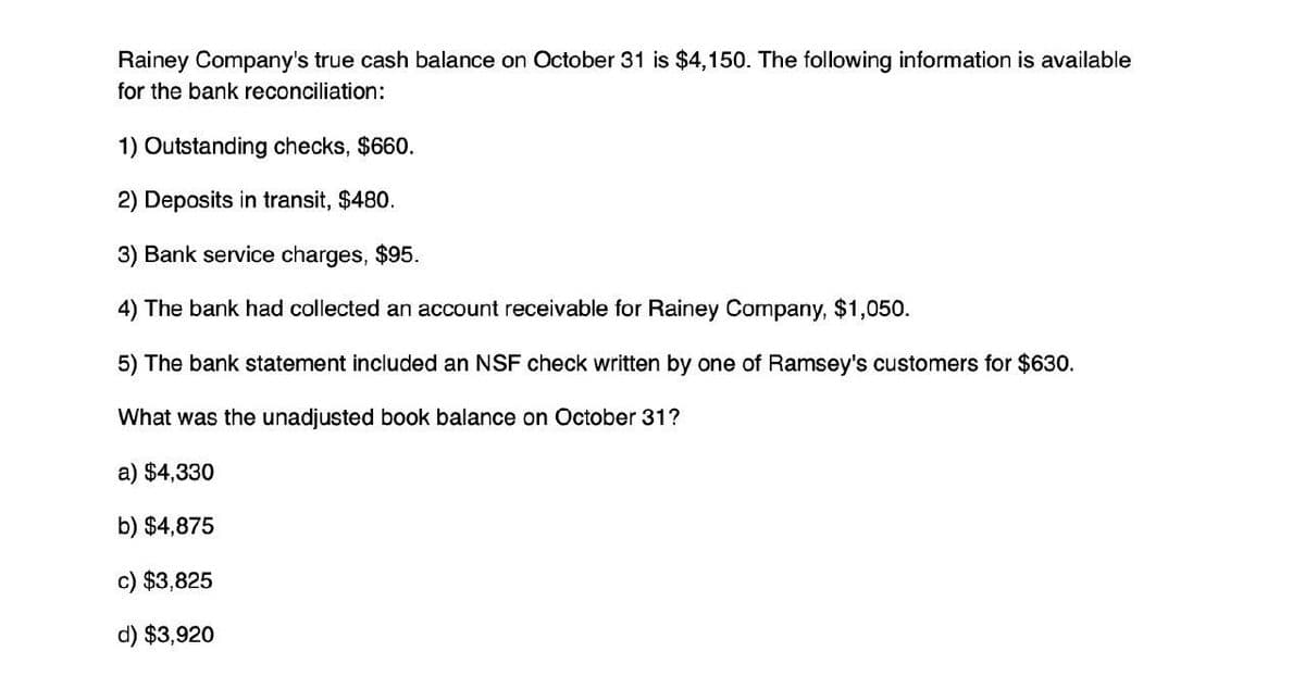 Rainey Company's true cash balance on October 31 is $4,150. The following information is available
for the bank reconciliation:
1) Outstanding checks, $660.
2) Deposits in transit, $480.
3) Bank service charges, $95.
4) The bank had collected an account receivable for Rainey Company, $1,050.
5) The bank statement included an NSF check written by one of Ramsey's customers for $630.
What was the unadjusted book balance on October 31?
a) $4,330
b) $4,875
c) $3,825
d) $3,920