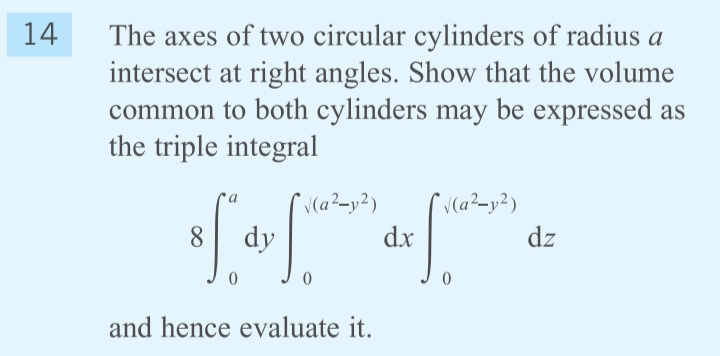 14
The axes of two circular cylinders of radius a
intersect at right angles. Show that the volume
common to both cylinders may be expressed as
the triple integral
S.
V(a²-y²)
dz
a
8.
dy
dx
and hence evaluate it.
